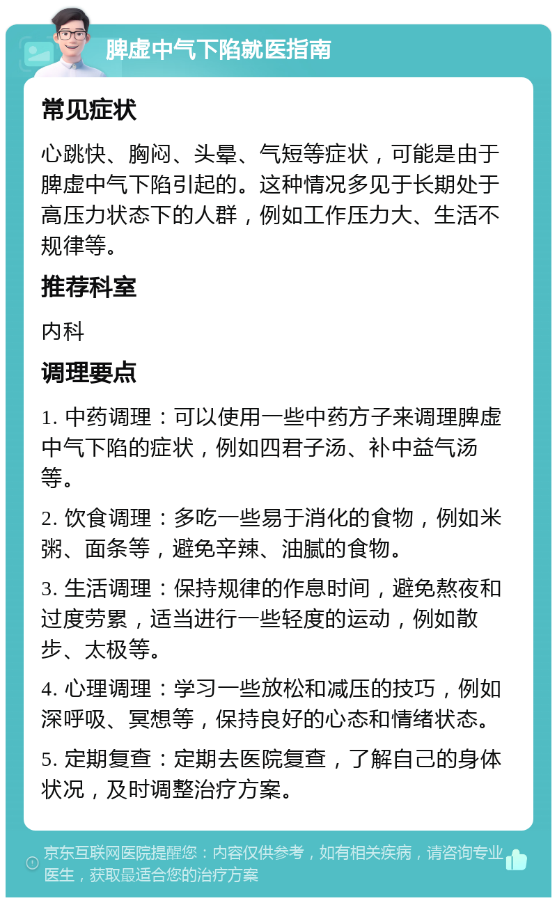 脾虚中气下陷就医指南 常见症状 心跳快、胸闷、头晕、气短等症状，可能是由于脾虚中气下陷引起的。这种情况多见于长期处于高压力状态下的人群，例如工作压力大、生活不规律等。 推荐科室 内科 调理要点 1. 中药调理：可以使用一些中药方子来调理脾虚中气下陷的症状，例如四君子汤、补中益气汤等。 2. 饮食调理：多吃一些易于消化的食物，例如米粥、面条等，避免辛辣、油腻的食物。 3. 生活调理：保持规律的作息时间，避免熬夜和过度劳累，适当进行一些轻度的运动，例如散步、太极等。 4. 心理调理：学习一些放松和减压的技巧，例如深呼吸、冥想等，保持良好的心态和情绪状态。 5. 定期复查：定期去医院复查，了解自己的身体状况，及时调整治疗方案。