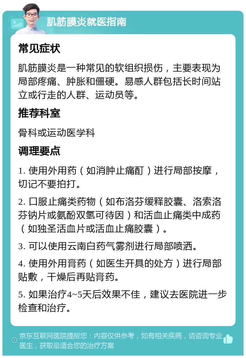 肌筋膜炎就医指南 常见症状 肌筋膜炎是一种常见的软组织损伤，主要表现为局部疼痛、肿胀和僵硬。易感人群包括长时间站立或行走的人群、运动员等。 推荐科室 骨科或运动医学科 调理要点 1. 使用外用药（如消肿止痛酊）进行局部按摩，切记不要拍打。 2. 口服止痛类药物（如布洛芬缓释胶囊、洛索洛芬钠片或氨酚双氢可待因）和活血止痛类中成药（如独圣活血片或活血止痛胶囊）。 3. 可以使用云南白药气雾剂进行局部喷洒。 4. 使用外用膏药（如医生开具的处方）进行局部贴敷，干燥后再贴膏药。 5. 如果治疗4~5天后效果不佳，建议去医院进一步检查和治疗。