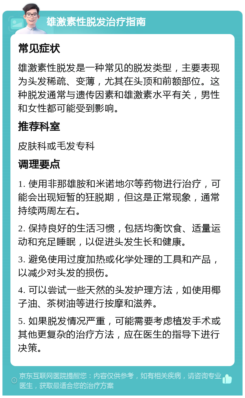 雄激素性脱发治疗指南 常见症状 雄激素性脱发是一种常见的脱发类型，主要表现为头发稀疏、变薄，尤其在头顶和前额部位。这种脱发通常与遗传因素和雄激素水平有关，男性和女性都可能受到影响。 推荐科室 皮肤科或毛发专科 调理要点 1. 使用非那雄胺和米诺地尔等药物进行治疗，可能会出现短暂的狂脱期，但这是正常现象，通常持续两周左右。 2. 保持良好的生活习惯，包括均衡饮食、适量运动和充足睡眠，以促进头发生长和健康。 3. 避免使用过度加热或化学处理的工具和产品，以减少对头发的损伤。 4. 可以尝试一些天然的头发护理方法，如使用椰子油、茶树油等进行按摩和滋养。 5. 如果脱发情况严重，可能需要考虑植发手术或其他更复杂的治疗方法，应在医生的指导下进行决策。