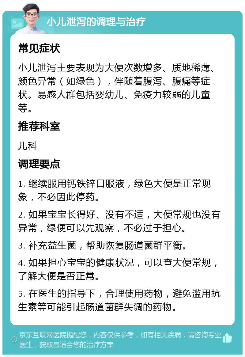 小儿泄泻的调理与治疗 常见症状 小儿泄泻主要表现为大便次数增多、质地稀薄、颜色异常（如绿色），伴随着腹泻、腹痛等症状。易感人群包括婴幼儿、免疫力较弱的儿童等。 推荐科室 儿科 调理要点 1. 继续服用钙铁锌口服液，绿色大便是正常现象，不必因此停药。 2. 如果宝宝长得好、没有不适，大便常规也没有异常，绿便可以先观察，不必过于担心。 3. 补充益生菌，帮助恢复肠道菌群平衡。 4. 如果担心宝宝的健康状况，可以查大便常规，了解大便是否正常。 5. 在医生的指导下，合理使用药物，避免滥用抗生素等可能引起肠道菌群失调的药物。