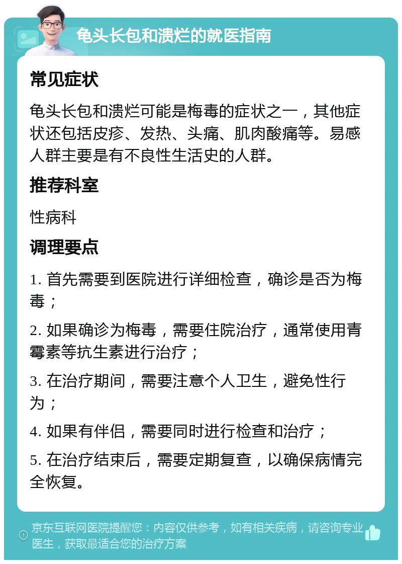 龟头长包和溃烂的就医指南 常见症状 龟头长包和溃烂可能是梅毒的症状之一，其他症状还包括皮疹、发热、头痛、肌肉酸痛等。易感人群主要是有不良性生活史的人群。 推荐科室 性病科 调理要点 1. 首先需要到医院进行详细检查，确诊是否为梅毒； 2. 如果确诊为梅毒，需要住院治疗，通常使用青霉素等抗生素进行治疗； 3. 在治疗期间，需要注意个人卫生，避免性行为； 4. 如果有伴侣，需要同时进行检查和治疗； 5. 在治疗结束后，需要定期复查，以确保病情完全恢复。