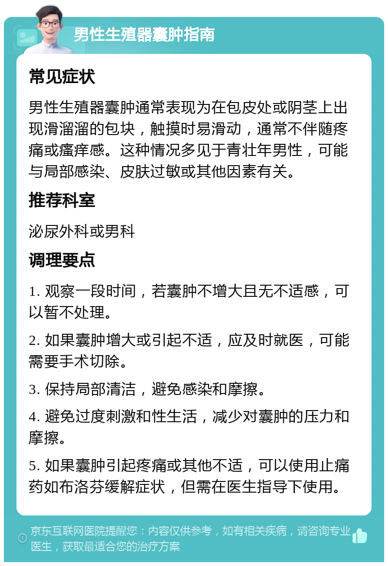 男性生殖器囊肿指南 常见症状 男性生殖器囊肿通常表现为在包皮处或阴茎上出现滑溜溜的包块，触摸时易滑动，通常不伴随疼痛或瘙痒感。这种情况多见于青壮年男性，可能与局部感染、皮肤过敏或其他因素有关。 推荐科室 泌尿外科或男科 调理要点 1. 观察一段时间，若囊肿不增大且无不适感，可以暂不处理。 2. 如果囊肿增大或引起不适，应及时就医，可能需要手术切除。 3. 保持局部清洁，避免感染和摩擦。 4. 避免过度刺激和性生活，减少对囊肿的压力和摩擦。 5. 如果囊肿引起疼痛或其他不适，可以使用止痛药如布洛芬缓解症状，但需在医生指导下使用。