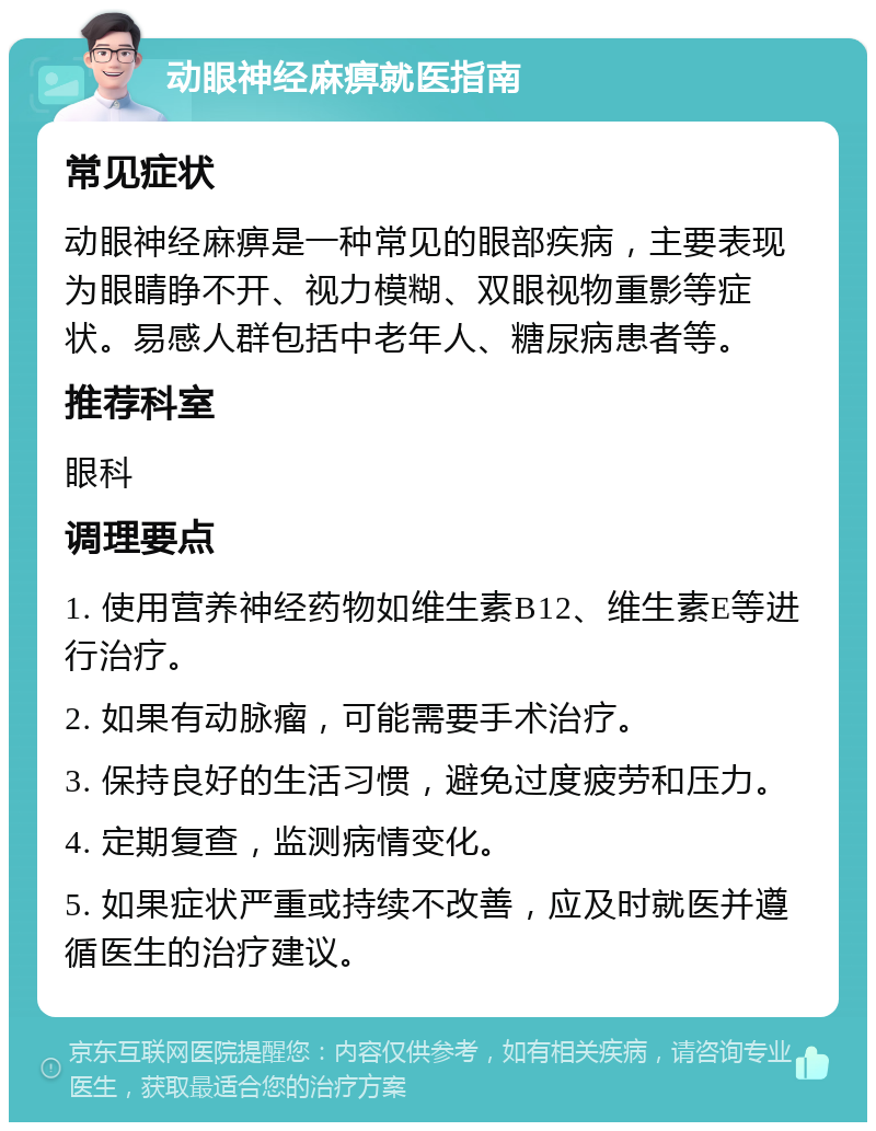 动眼神经麻痹就医指南 常见症状 动眼神经麻痹是一种常见的眼部疾病，主要表现为眼睛睁不开、视力模糊、双眼视物重影等症状。易感人群包括中老年人、糖尿病患者等。 推荐科室 眼科 调理要点 1. 使用营养神经药物如维生素B12、维生素E等进行治疗。 2. 如果有动脉瘤，可能需要手术治疗。 3. 保持良好的生活习惯，避免过度疲劳和压力。 4. 定期复查，监测病情变化。 5. 如果症状严重或持续不改善，应及时就医并遵循医生的治疗建议。