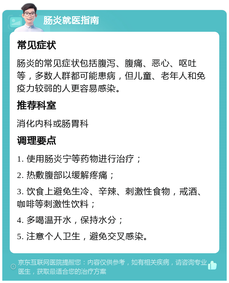 肠炎就医指南 常见症状 肠炎的常见症状包括腹泻、腹痛、恶心、呕吐等，多数人群都可能患病，但儿童、老年人和免疫力较弱的人更容易感染。 推荐科室 消化内科或肠胃科 调理要点 1. 使用肠炎宁等药物进行治疗； 2. 热敷腹部以缓解疼痛； 3. 饮食上避免生冷、辛辣、刺激性食物，戒酒、咖啡等刺激性饮料； 4. 多喝温开水，保持水分； 5. 注意个人卫生，避免交叉感染。