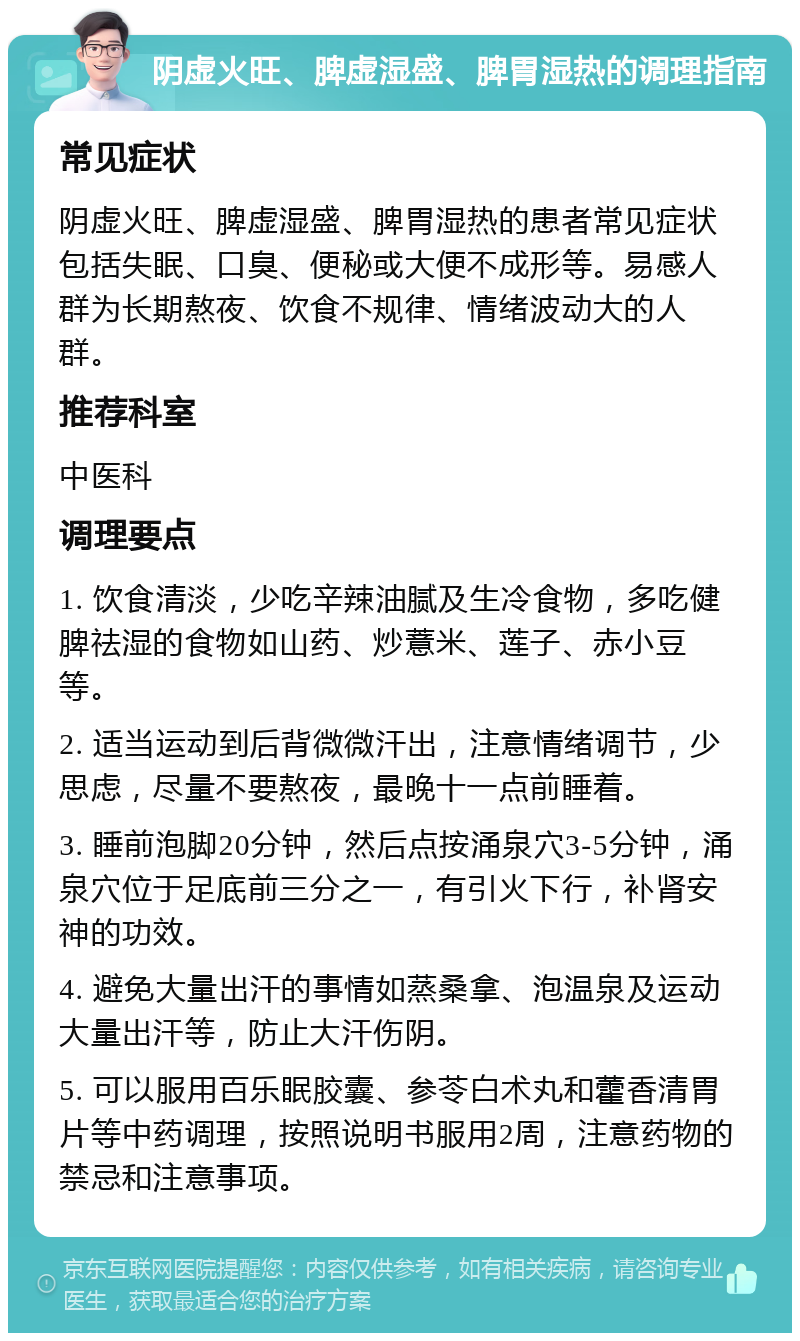 阴虚火旺、脾虚湿盛、脾胃湿热的调理指南 常见症状 阴虚火旺、脾虚湿盛、脾胃湿热的患者常见症状包括失眠、口臭、便秘或大便不成形等。易感人群为长期熬夜、饮食不规律、情绪波动大的人群。 推荐科室 中医科 调理要点 1. 饮食清淡，少吃辛辣油腻及生冷食物，多吃健脾祛湿的食物如山药、炒薏米、莲子、赤小豆等。 2. 适当运动到后背微微汗出，注意情绪调节，少思虑，尽量不要熬夜，最晚十一点前睡着。 3. 睡前泡脚20分钟，然后点按涌泉穴3-5分钟，涌泉穴位于足底前三分之一，有引火下行，补肾安神的功效。 4. 避免大量出汗的事情如蒸桑拿、泡温泉及运动大量出汗等，防止大汗伤阴。 5. 可以服用百乐眠胶囊、参苓白术丸和藿香清胃片等中药调理，按照说明书服用2周，注意药物的禁忌和注意事项。