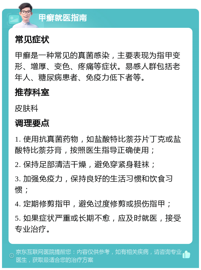 甲癣就医指南 常见症状 甲癣是一种常见的真菌感染，主要表现为指甲变形、增厚、变色、疼痛等症状。易感人群包括老年人、糖尿病患者、免疫力低下者等。 推荐科室 皮肤科 调理要点 1. 使用抗真菌药物，如盐酸特比萘芬片丁克或盐酸特比萘芬膏，按照医生指导正确使用； 2. 保持足部清洁干燥，避免穿紧身鞋袜； 3. 加强免疫力，保持良好的生活习惯和饮食习惯； 4. 定期修剪指甲，避免过度修剪或损伤指甲； 5. 如果症状严重或长期不愈，应及时就医，接受专业治疗。