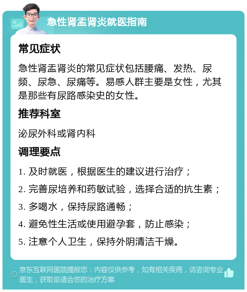 急性肾盂肾炎就医指南 常见症状 急性肾盂肾炎的常见症状包括腰痛、发热、尿频、尿急、尿痛等。易感人群主要是女性，尤其是那些有尿路感染史的女性。 推荐科室 泌尿外科或肾内科 调理要点 1. 及时就医，根据医生的建议进行治疗； 2. 完善尿培养和药敏试验，选择合适的抗生素； 3. 多喝水，保持尿路通畅； 4. 避免性生活或使用避孕套，防止感染； 5. 注意个人卫生，保持外阴清洁干燥。