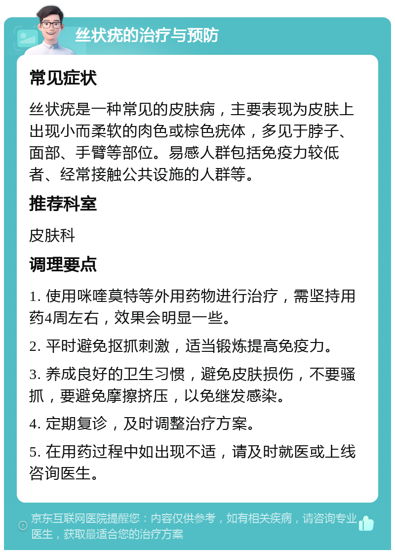 丝状疣的治疗与预防 常见症状 丝状疣是一种常见的皮肤病，主要表现为皮肤上出现小而柔软的肉色或棕色疣体，多见于脖子、面部、手臂等部位。易感人群包括免疫力较低者、经常接触公共设施的人群等。 推荐科室 皮肤科 调理要点 1. 使用咪喹莫特等外用药物进行治疗，需坚持用药4周左右，效果会明显一些。 2. 平时避免抠抓刺激，适当锻炼提高免疫力。 3. 养成良好的卫生习惯，避免皮肤损伤，不要骚抓，要避免摩擦挤压，以免继发感染。 4. 定期复诊，及时调整治疗方案。 5. 在用药过程中如出现不适，请及时就医或上线咨询医生。