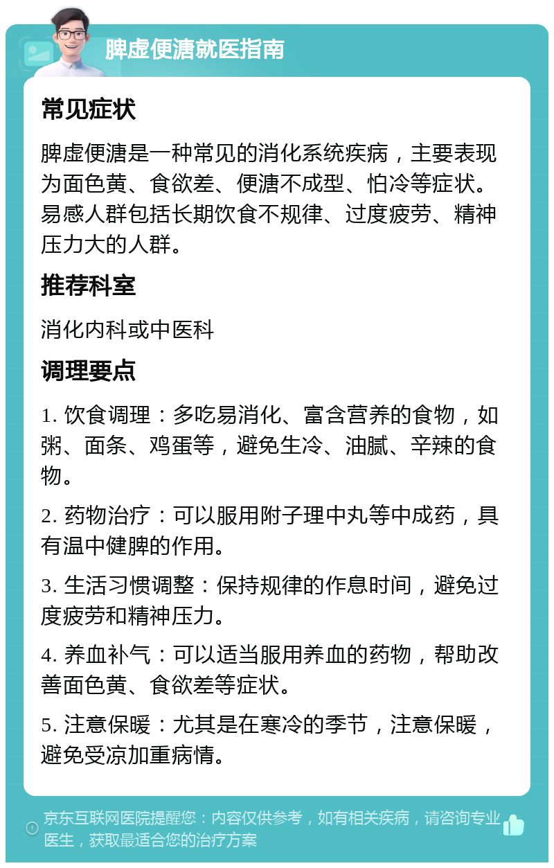 脾虚便溏就医指南 常见症状 脾虚便溏是一种常见的消化系统疾病，主要表现为面色黄、食欲差、便溏不成型、怕冷等症状。易感人群包括长期饮食不规律、过度疲劳、精神压力大的人群。 推荐科室 消化内科或中医科 调理要点 1. 饮食调理：多吃易消化、富含营养的食物，如粥、面条、鸡蛋等，避免生冷、油腻、辛辣的食物。 2. 药物治疗：可以服用附子理中丸等中成药，具有温中健脾的作用。 3. 生活习惯调整：保持规律的作息时间，避免过度疲劳和精神压力。 4. 养血补气：可以适当服用养血的药物，帮助改善面色黄、食欲差等症状。 5. 注意保暖：尤其是在寒冷的季节，注意保暖，避免受凉加重病情。