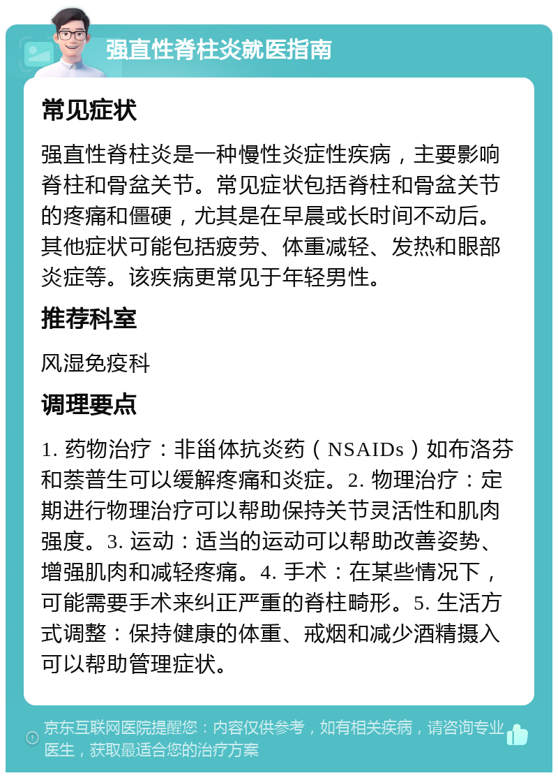 强直性脊柱炎就医指南 常见症状 强直性脊柱炎是一种慢性炎症性疾病，主要影响脊柱和骨盆关节。常见症状包括脊柱和骨盆关节的疼痛和僵硬，尤其是在早晨或长时间不动后。其他症状可能包括疲劳、体重减轻、发热和眼部炎症等。该疾病更常见于年轻男性。 推荐科室 风湿免疫科 调理要点 1. 药物治疗：非甾体抗炎药（NSAIDs）如布洛芬和萘普生可以缓解疼痛和炎症。2. 物理治疗：定期进行物理治疗可以帮助保持关节灵活性和肌肉强度。3. 运动：适当的运动可以帮助改善姿势、增强肌肉和减轻疼痛。4. 手术：在某些情况下，可能需要手术来纠正严重的脊柱畸形。5. 生活方式调整：保持健康的体重、戒烟和减少酒精摄入可以帮助管理症状。