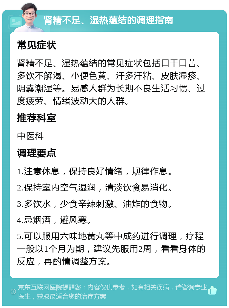 肾精不足、湿热蕴结的调理指南 常见症状 肾精不足、湿热蕴结的常见症状包括口干口苦、多饮不解渴、小便色黄、汗多汗粘、皮肤湿疹、阴囊潮湿等。易感人群为长期不良生活习惯、过度疲劳、情绪波动大的人群。 推荐科室 中医科 调理要点 1.注意休息，保持良好情绪，规律作息。 2.保持室内空气湿润，清淡饮食易消化。 3.多饮水，少食辛辣刺激、油炸的食物。 4.忌烟酒，避风寒。 5.可以服用六味地黄丸等中成药进行调理，疗程一般以1个月为期，建议先服用2周，看看身体的反应，再酌情调整方案。