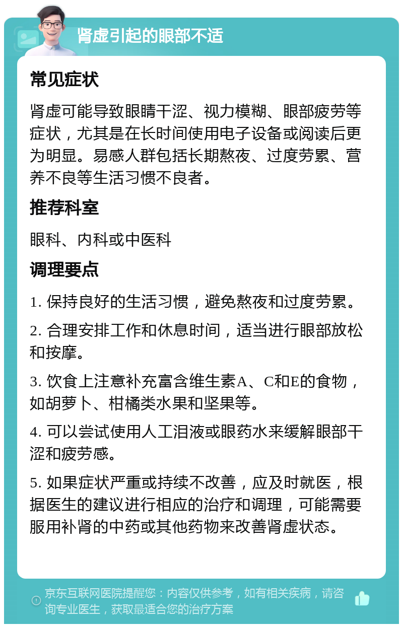 肾虚引起的眼部不适 常见症状 肾虚可能导致眼睛干涩、视力模糊、眼部疲劳等症状，尤其是在长时间使用电子设备或阅读后更为明显。易感人群包括长期熬夜、过度劳累、营养不良等生活习惯不良者。 推荐科室 眼科、内科或中医科 调理要点 1. 保持良好的生活习惯，避免熬夜和过度劳累。 2. 合理安排工作和休息时间，适当进行眼部放松和按摩。 3. 饮食上注意补充富含维生素A、C和E的食物，如胡萝卜、柑橘类水果和坚果等。 4. 可以尝试使用人工泪液或眼药水来缓解眼部干涩和疲劳感。 5. 如果症状严重或持续不改善，应及时就医，根据医生的建议进行相应的治疗和调理，可能需要服用补肾的中药或其他药物来改善肾虚状态。