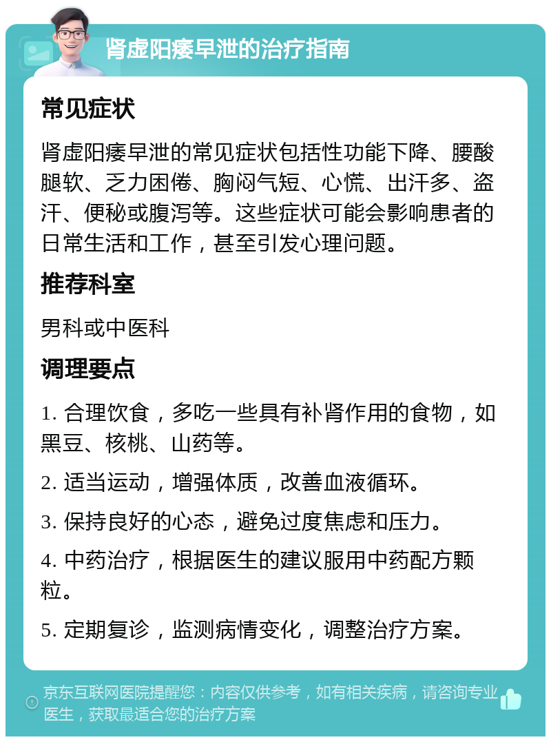 肾虚阳痿早泄的治疗指南 常见症状 肾虚阳痿早泄的常见症状包括性功能下降、腰酸腿软、乏力困倦、胸闷气短、心慌、出汗多、盗汗、便秘或腹泻等。这些症状可能会影响患者的日常生活和工作，甚至引发心理问题。 推荐科室 男科或中医科 调理要点 1. 合理饮食，多吃一些具有补肾作用的食物，如黑豆、核桃、山药等。 2. 适当运动，增强体质，改善血液循环。 3. 保持良好的心态，避免过度焦虑和压力。 4. 中药治疗，根据医生的建议服用中药配方颗粒。 5. 定期复诊，监测病情变化，调整治疗方案。