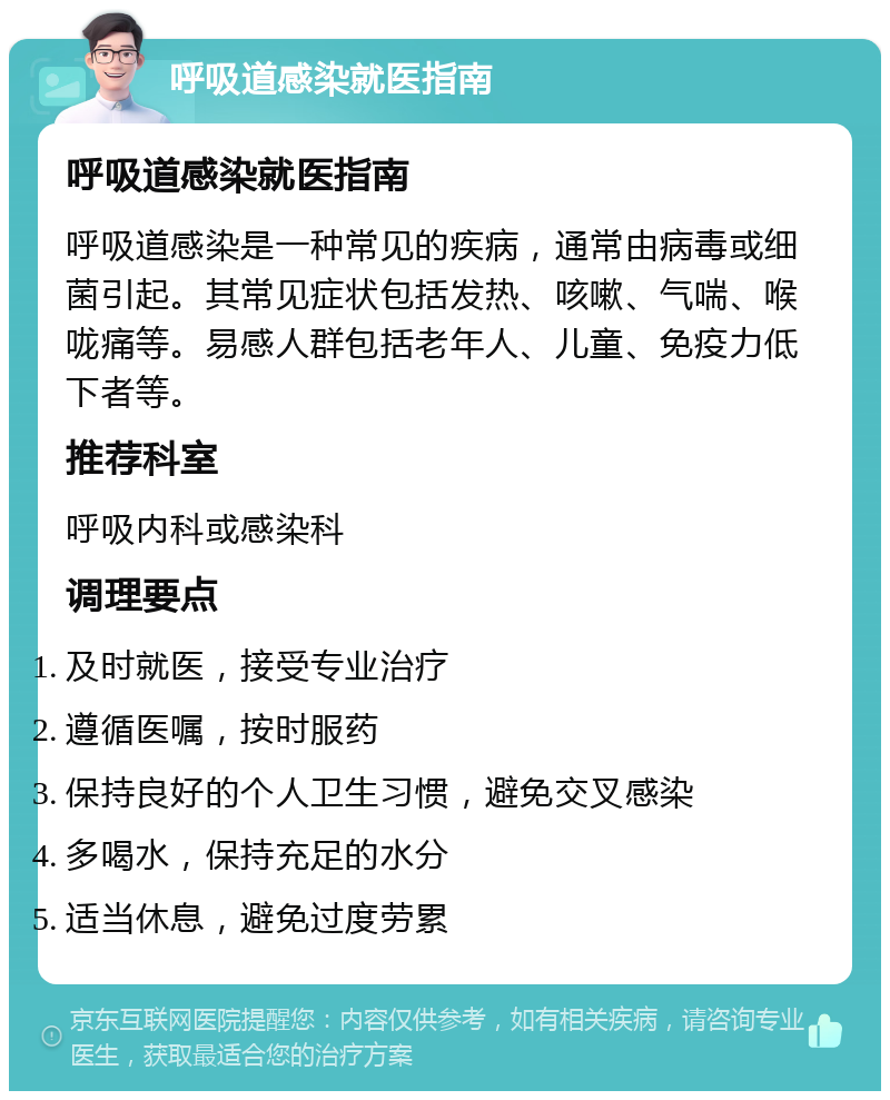 呼吸道感染就医指南 呼吸道感染就医指南 呼吸道感染是一种常见的疾病，通常由病毒或细菌引起。其常见症状包括发热、咳嗽、气喘、喉咙痛等。易感人群包括老年人、儿童、免疫力低下者等。 推荐科室 呼吸内科或感染科 调理要点 及时就医，接受专业治疗 遵循医嘱，按时服药 保持良好的个人卫生习惯，避免交叉感染 多喝水，保持充足的水分 适当休息，避免过度劳累