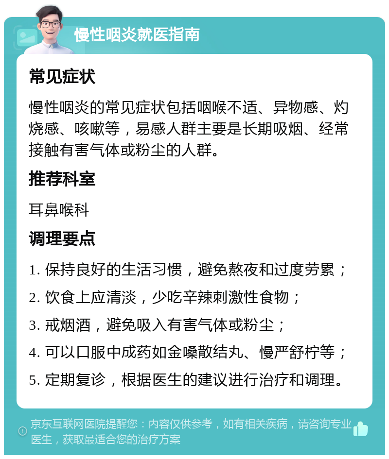 慢性咽炎就医指南 常见症状 慢性咽炎的常见症状包括咽喉不适、异物感、灼烧感、咳嗽等，易感人群主要是长期吸烟、经常接触有害气体或粉尘的人群。 推荐科室 耳鼻喉科 调理要点 1. 保持良好的生活习惯，避免熬夜和过度劳累； 2. 饮食上应清淡，少吃辛辣刺激性食物； 3. 戒烟酒，避免吸入有害气体或粉尘； 4. 可以口服中成药如金嗓散结丸、慢严舒柠等； 5. 定期复诊，根据医生的建议进行治疗和调理。