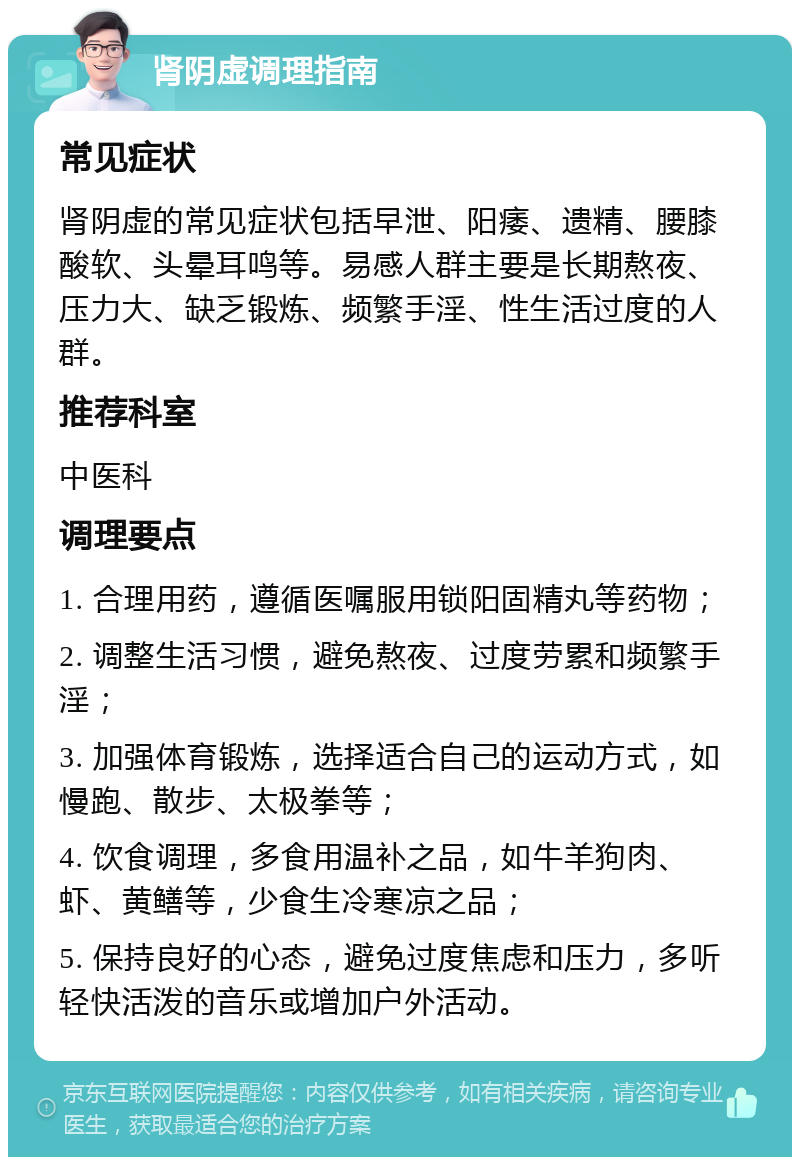 肾阴虚调理指南 常见症状 肾阴虚的常见症状包括早泄、阳痿、遗精、腰膝酸软、头晕耳鸣等。易感人群主要是长期熬夜、压力大、缺乏锻炼、频繁手淫、性生活过度的人群。 推荐科室 中医科 调理要点 1. 合理用药，遵循医嘱服用锁阳固精丸等药物； 2. 调整生活习惯，避免熬夜、过度劳累和频繁手淫； 3. 加强体育锻炼，选择适合自己的运动方式，如慢跑、散步、太极拳等； 4. 饮食调理，多食用温补之品，如牛羊狗肉、虾、黄鳝等，少食生冷寒凉之品； 5. 保持良好的心态，避免过度焦虑和压力，多听轻快活泼的音乐或增加户外活动。