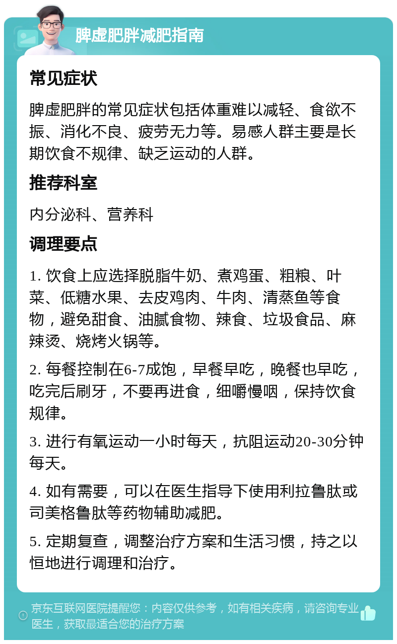 脾虚肥胖减肥指南 常见症状 脾虚肥胖的常见症状包括体重难以减轻、食欲不振、消化不良、疲劳无力等。易感人群主要是长期饮食不规律、缺乏运动的人群。 推荐科室 内分泌科、营养科 调理要点 1. 饮食上应选择脱脂牛奶、煮鸡蛋、粗粮、叶菜、低糖水果、去皮鸡肉、牛肉、清蒸鱼等食物，避免甜食、油腻食物、辣食、垃圾食品、麻辣烫、烧烤火锅等。 2. 每餐控制在6-7成饱，早餐早吃，晚餐也早吃，吃完后刷牙，不要再进食，细嚼慢咽，保持饮食规律。 3. 进行有氧运动一小时每天，抗阻运动20-30分钟每天。 4. 如有需要，可以在医生指导下使用利拉鲁肽或司美格鲁肽等药物辅助减肥。 5. 定期复查，调整治疗方案和生活习惯，持之以恒地进行调理和治疗。