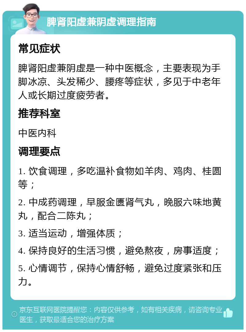 脾肾阳虚兼阴虚调理指南 常见症状 脾肾阳虚兼阴虚是一种中医概念，主要表现为手脚冰凉、头发稀少、腰疼等症状，多见于中老年人或长期过度疲劳者。 推荐科室 中医内科 调理要点 1. 饮食调理，多吃温补食物如羊肉、鸡肉、桂圆等； 2. 中成药调理，早服金匮肾气丸，晚服六味地黄丸，配合二陈丸； 3. 适当运动，增强体质； 4. 保持良好的生活习惯，避免熬夜，房事适度； 5. 心情调节，保持心情舒畅，避免过度紧张和压力。