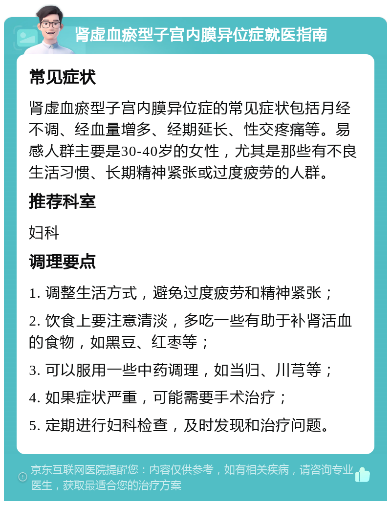 肾虚血瘀型子宫内膜异位症就医指南 常见症状 肾虚血瘀型子宫内膜异位症的常见症状包括月经不调、经血量增多、经期延长、性交疼痛等。易感人群主要是30-40岁的女性，尤其是那些有不良生活习惯、长期精神紧张或过度疲劳的人群。 推荐科室 妇科 调理要点 1. 调整生活方式，避免过度疲劳和精神紧张； 2. 饮食上要注意清淡，多吃一些有助于补肾活血的食物，如黑豆、红枣等； 3. 可以服用一些中药调理，如当归、川芎等； 4. 如果症状严重，可能需要手术治疗； 5. 定期进行妇科检查，及时发现和治疗问题。