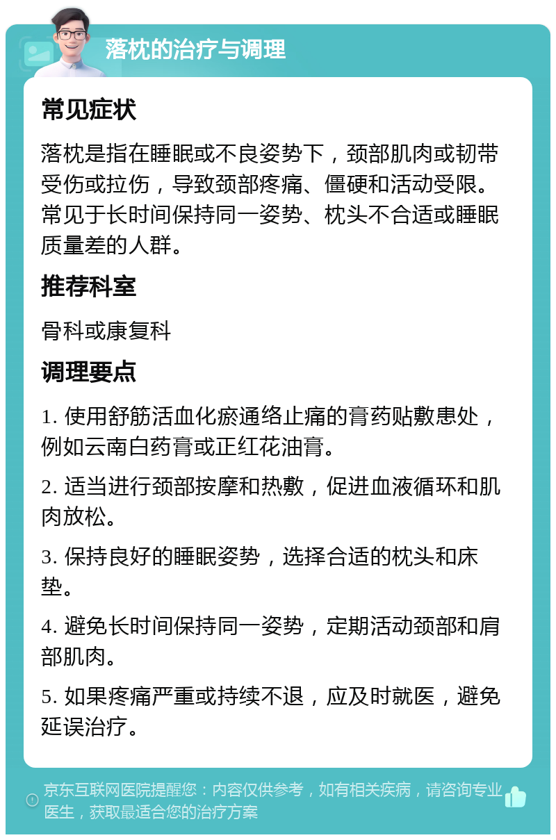 落枕的治疗与调理 常见症状 落枕是指在睡眠或不良姿势下，颈部肌肉或韧带受伤或拉伤，导致颈部疼痛、僵硬和活动受限。常见于长时间保持同一姿势、枕头不合适或睡眠质量差的人群。 推荐科室 骨科或康复科 调理要点 1. 使用舒筋活血化瘀通络止痛的膏药贴敷患处，例如云南白药膏或正红花油膏。 2. 适当进行颈部按摩和热敷，促进血液循环和肌肉放松。 3. 保持良好的睡眠姿势，选择合适的枕头和床垫。 4. 避免长时间保持同一姿势，定期活动颈部和肩部肌肉。 5. 如果疼痛严重或持续不退，应及时就医，避免延误治疗。