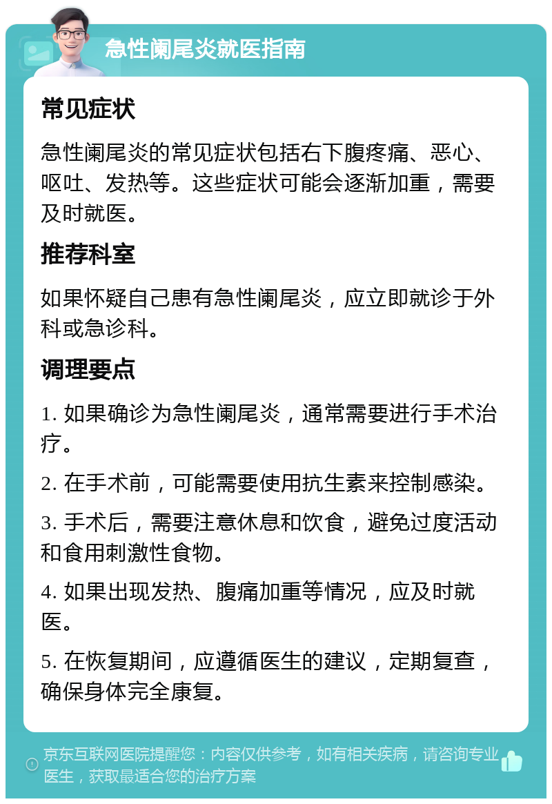 急性阑尾炎就医指南 常见症状 急性阑尾炎的常见症状包括右下腹疼痛、恶心、呕吐、发热等。这些症状可能会逐渐加重，需要及时就医。 推荐科室 如果怀疑自己患有急性阑尾炎，应立即就诊于外科或急诊科。 调理要点 1. 如果确诊为急性阑尾炎，通常需要进行手术治疗。 2. 在手术前，可能需要使用抗生素来控制感染。 3. 手术后，需要注意休息和饮食，避免过度活动和食用刺激性食物。 4. 如果出现发热、腹痛加重等情况，应及时就医。 5. 在恢复期间，应遵循医生的建议，定期复查，确保身体完全康复。