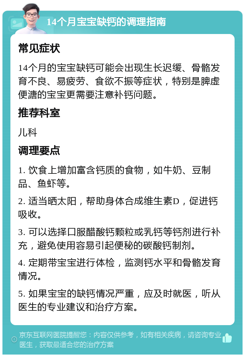 14个月宝宝缺钙的调理指南 常见症状 14个月的宝宝缺钙可能会出现生长迟缓、骨骼发育不良、易疲劳、食欲不振等症状，特别是脾虚便溏的宝宝更需要注意补钙问题。 推荐科室 儿科 调理要点 1. 饮食上增加富含钙质的食物，如牛奶、豆制品、鱼虾等。 2. 适当晒太阳，帮助身体合成维生素D，促进钙吸收。 3. 可以选择口服醋酸钙颗粒或乳钙等钙剂进行补充，避免使用容易引起便秘的碳酸钙制剂。 4. 定期带宝宝进行体检，监测钙水平和骨骼发育情况。 5. 如果宝宝的缺钙情况严重，应及时就医，听从医生的专业建议和治疗方案。