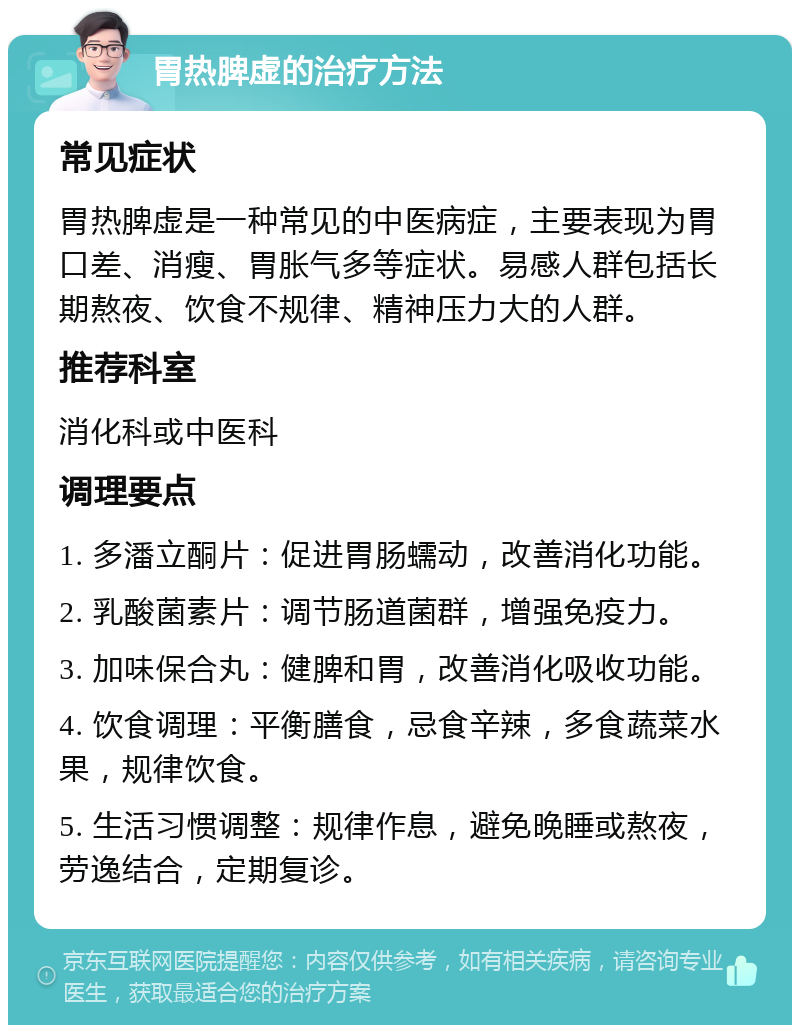 胃热脾虚的治疗方法 常见症状 胃热脾虚是一种常见的中医病症，主要表现为胃口差、消瘦、胃胀气多等症状。易感人群包括长期熬夜、饮食不规律、精神压力大的人群。 推荐科室 消化科或中医科 调理要点 1. 多潘立酮片：促进胃肠蠕动，改善消化功能。 2. 乳酸菌素片：调节肠道菌群，增强免疫力。 3. 加味保合丸：健脾和胃，改善消化吸收功能。 4. 饮食调理：平衡膳食，忌食辛辣，多食蔬菜水果，规律饮食。 5. 生活习惯调整：规律作息，避免晚睡或熬夜，劳逸结合，定期复诊。