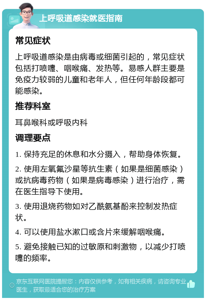 上呼吸道感染就医指南 常见症状 上呼吸道感染是由病毒或细菌引起的，常见症状包括打喷嚏、咽喉痛、发热等。易感人群主要是免疫力较弱的儿童和老年人，但任何年龄段都可能感染。 推荐科室 耳鼻喉科或呼吸内科 调理要点 1. 保持充足的休息和水分摄入，帮助身体恢复。 2. 使用左氧氟沙星等抗生素（如果是细菌感染）或抗病毒药物（如果是病毒感染）进行治疗，需在医生指导下使用。 3. 使用退烧药物如对乙酰氨基酚来控制发热症状。 4. 可以使用盐水漱口或含片来缓解咽喉痛。 5. 避免接触已知的过敏原和刺激物，以减少打喷嚏的频率。