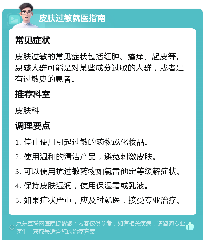 皮肤过敏就医指南 常见症状 皮肤过敏的常见症状包括红肿、瘙痒、起皮等。易感人群可能是对某些成分过敏的人群，或者是有过敏史的患者。 推荐科室 皮肤科 调理要点 1. 停止使用引起过敏的药物或化妆品。 2. 使用温和的清洁产品，避免刺激皮肤。 3. 可以使用抗过敏药物如氯雷他定等缓解症状。 4. 保持皮肤湿润，使用保湿霜或乳液。 5. 如果症状严重，应及时就医，接受专业治疗。