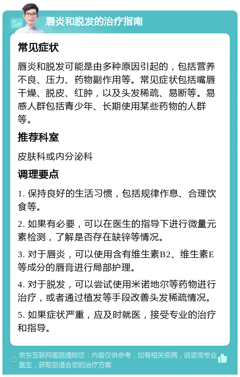 唇炎和脱发的治疗指南 常见症状 唇炎和脱发可能是由多种原因引起的，包括营养不良、压力、药物副作用等。常见症状包括嘴唇干燥、脱皮、红肿，以及头发稀疏、易断等。易感人群包括青少年、长期使用某些药物的人群等。 推荐科室 皮肤科或内分泌科 调理要点 1. 保持良好的生活习惯，包括规律作息、合理饮食等。 2. 如果有必要，可以在医生的指导下进行微量元素检测，了解是否存在缺锌等情况。 3. 对于唇炎，可以使用含有维生素B2、维生素E等成分的唇膏进行局部护理。 4. 对于脱发，可以尝试使用米诺地尔等药物进行治疗，或者通过植发等手段改善头发稀疏情况。 5. 如果症状严重，应及时就医，接受专业的治疗和指导。