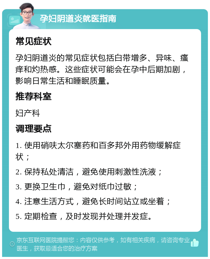 孕妇阴道炎就医指南 常见症状 孕妇阴道炎的常见症状包括白带增多、异味、瘙痒和灼热感。这些症状可能会在孕中后期加剧，影响日常生活和睡眠质量。 推荐科室 妇产科 调理要点 1. 使用硝呋太尔塞药和百多邦外用药物缓解症状； 2. 保持私处清洁，避免使用刺激性洗液； 3. 更换卫生巾，避免对纸巾过敏； 4. 注意生活方式，避免长时间站立或坐着； 5. 定期检查，及时发现并处理并发症。