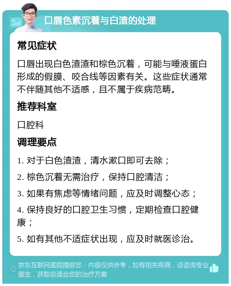 口唇色素沉着与白渣的处理 常见症状 口唇出现白色渣渣和棕色沉着，可能与唾液蛋白形成的假膜、咬合线等因素有关。这些症状通常不伴随其他不适感，且不属于疾病范畴。 推荐科室 口腔科 调理要点 1. 对于白色渣渣，清水漱口即可去除； 2. 棕色沉着无需治疗，保持口腔清洁； 3. 如果有焦虑等情绪问题，应及时调整心态； 4. 保持良好的口腔卫生习惯，定期检查口腔健康； 5. 如有其他不适症状出现，应及时就医诊治。