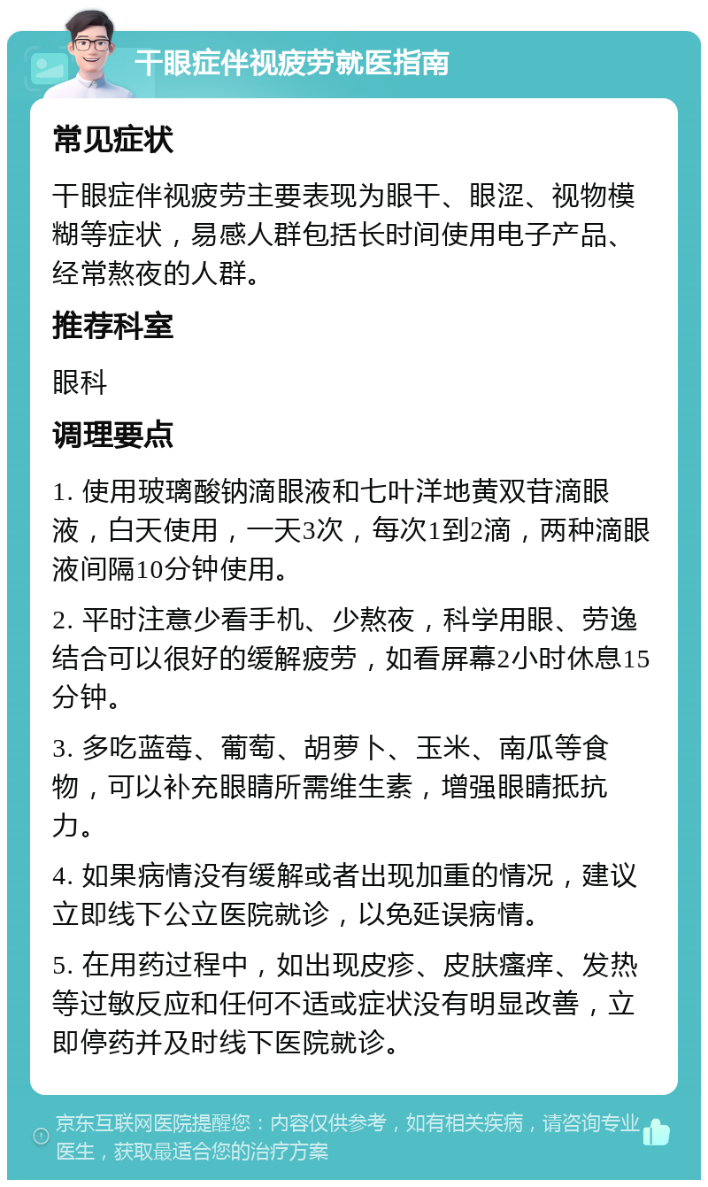 干眼症伴视疲劳就医指南 常见症状 干眼症伴视疲劳主要表现为眼干、眼涩、视物模糊等症状，易感人群包括长时间使用电子产品、经常熬夜的人群。 推荐科室 眼科 调理要点 1. 使用玻璃酸钠滴眼液和七叶洋地黄双苷滴眼液，白天使用，一天3次，每次1到2滴，两种滴眼液间隔10分钟使用。 2. 平时注意少看手机、少熬夜，科学用眼、劳逸结合可以很好的缓解疲劳，如看屏幕2小时休息15分钟。 3. 多吃蓝莓、葡萄、胡萝卜、玉米、南瓜等食物，可以补充眼睛所需维生素，增强眼睛抵抗力。 4. 如果病情没有缓解或者出现加重的情况，建议立即线下公立医院就诊，以免延误病情。 5. 在用药过程中，如出现皮疹、皮肤瘙痒、发热等过敏反应和任何不适或症状没有明显改善，立即停药并及时线下医院就诊。