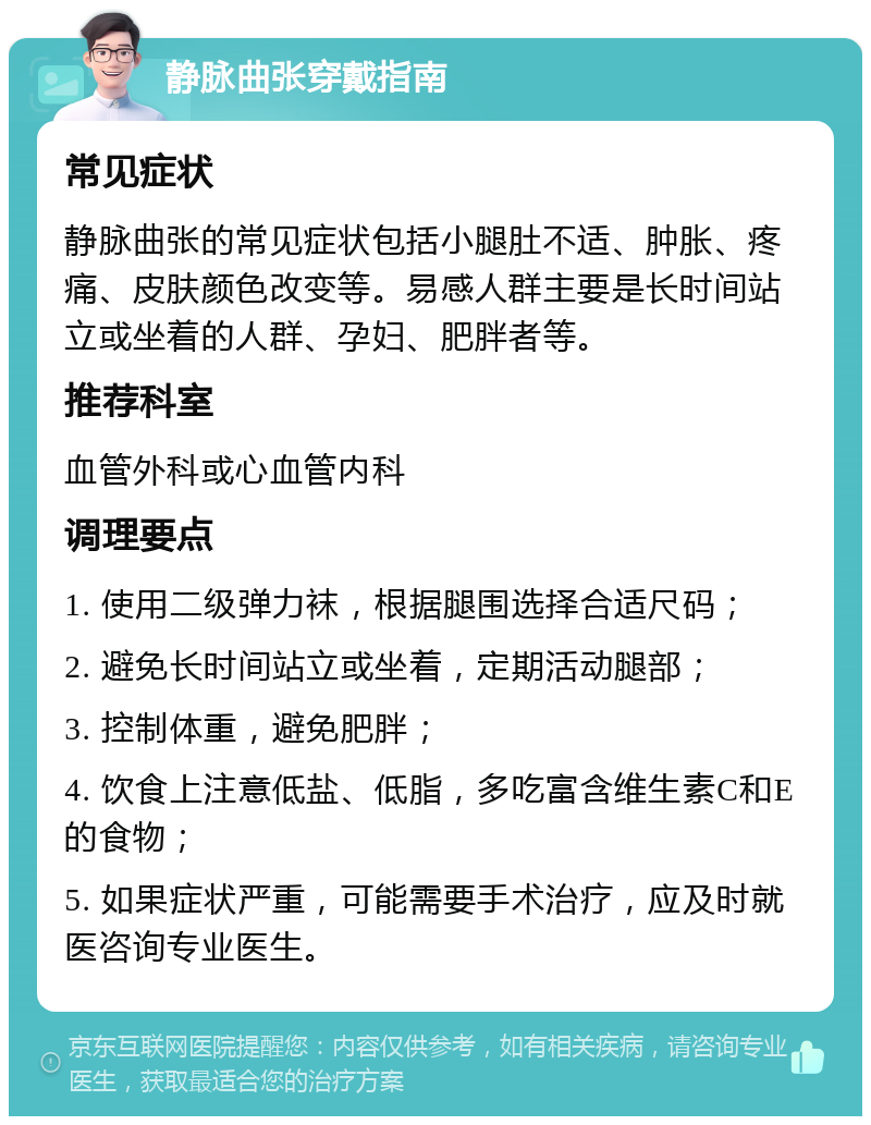 静脉曲张穿戴指南 常见症状 静脉曲张的常见症状包括小腿肚不适、肿胀、疼痛、皮肤颜色改变等。易感人群主要是长时间站立或坐着的人群、孕妇、肥胖者等。 推荐科室 血管外科或心血管内科 调理要点 1. 使用二级弹力袜，根据腿围选择合适尺码； 2. 避免长时间站立或坐着，定期活动腿部； 3. 控制体重，避免肥胖； 4. 饮食上注意低盐、低脂，多吃富含维生素C和E的食物； 5. 如果症状严重，可能需要手术治疗，应及时就医咨询专业医生。