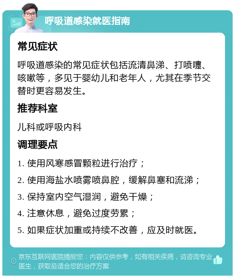 呼吸道感染就医指南 常见症状 呼吸道感染的常见症状包括流清鼻涕、打喷嚏、咳嗽等，多见于婴幼儿和老年人，尤其在季节交替时更容易发生。 推荐科室 儿科或呼吸内科 调理要点 1. 使用风寒感冒颗粒进行治疗； 2. 使用海盐水喷雾喷鼻腔，缓解鼻塞和流涕； 3. 保持室内空气湿润，避免干燥； 4. 注意休息，避免过度劳累； 5. 如果症状加重或持续不改善，应及时就医。