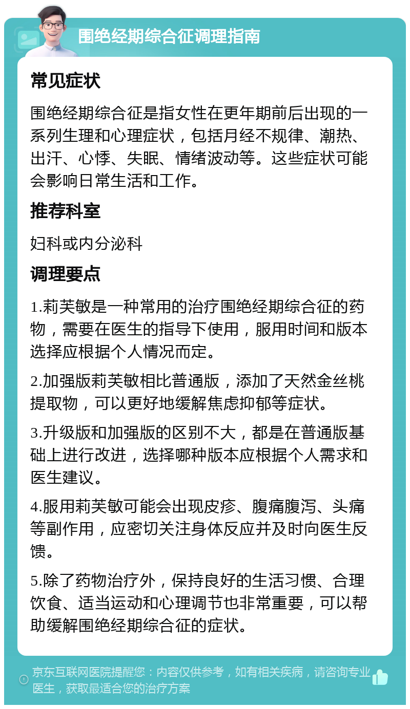 围绝经期综合征调理指南 常见症状 围绝经期综合征是指女性在更年期前后出现的一系列生理和心理症状，包括月经不规律、潮热、出汗、心悸、失眠、情绪波动等。这些症状可能会影响日常生活和工作。 推荐科室 妇科或内分泌科 调理要点 1.莉芙敏是一种常用的治疗围绝经期综合征的药物，需要在医生的指导下使用，服用时间和版本选择应根据个人情况而定。 2.加强版莉芙敏相比普通版，添加了天然金丝桃提取物，可以更好地缓解焦虑抑郁等症状。 3.升级版和加强版的区别不大，都是在普通版基础上进行改进，选择哪种版本应根据个人需求和医生建议。 4.服用莉芙敏可能会出现皮疹、腹痛腹泻、头痛等副作用，应密切关注身体反应并及时向医生反馈。 5.除了药物治疗外，保持良好的生活习惯、合理饮食、适当运动和心理调节也非常重要，可以帮助缓解围绝经期综合征的症状。