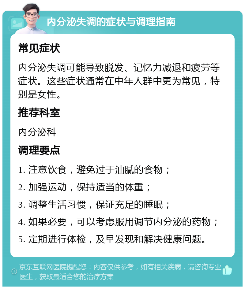 内分泌失调的症状与调理指南 常见症状 内分泌失调可能导致脱发、记忆力减退和疲劳等症状。这些症状通常在中年人群中更为常见，特别是女性。 推荐科室 内分泌科 调理要点 1. 注意饮食，避免过于油腻的食物； 2. 加强运动，保持适当的体重； 3. 调整生活习惯，保证充足的睡眠； 4. 如果必要，可以考虑服用调节内分泌的药物； 5. 定期进行体检，及早发现和解决健康问题。