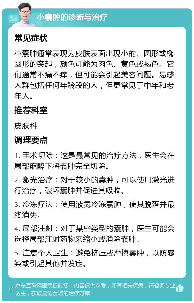 小囊肿的诊断与治疗 常见症状 小囊肿通常表现为皮肤表面出现小的、圆形或椭圆形的突起，颜色可能为肉色、黄色或褐色。它们通常不痛不痒，但可能会引起美容问题。易感人群包括任何年龄段的人，但更常见于中年和老年人。 推荐科室 皮肤科 调理要点 1. 手术切除：这是最常见的治疗方法，医生会在局部麻醉下将囊肿完全切除。 2. 激光治疗：对于较小的囊肿，可以使用激光进行治疗，破坏囊肿并促进其吸收。 3. 冷冻疗法：使用液氮冷冻囊肿，使其脱落并最终消失。 4. 局部注射：对于某些类型的囊肿，医生可能会选择局部注射药物来缩小或消除囊肿。 5. 注意个人卫生：避免挤压或摩擦囊肿，以防感染或引起其他并发症。