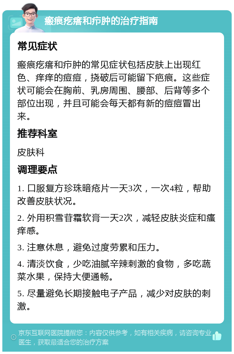 瘢痕疙瘩和疖肿的治疗指南 常见症状 瘢痕疙瘩和疖肿的常见症状包括皮肤上出现红色、痒痒的痘痘，挠破后可能留下疤痕。这些症状可能会在胸前、乳房周围、腰部、后背等多个部位出现，并且可能会每天都有新的痘痘冒出来。 推荐科室 皮肤科 调理要点 1. 口服复方珍珠暗疮片一天3次，一次4粒，帮助改善皮肤状况。 2. 外用积雪苷霜软膏一天2次，减轻皮肤炎症和瘙痒感。 3. 注意休息，避免过度劳累和压力。 4. 清淡饮食，少吃油腻辛辣刺激的食物，多吃蔬菜水果，保持大便通畅。 5. 尽量避免长期接触电子产品，减少对皮肤的刺激。