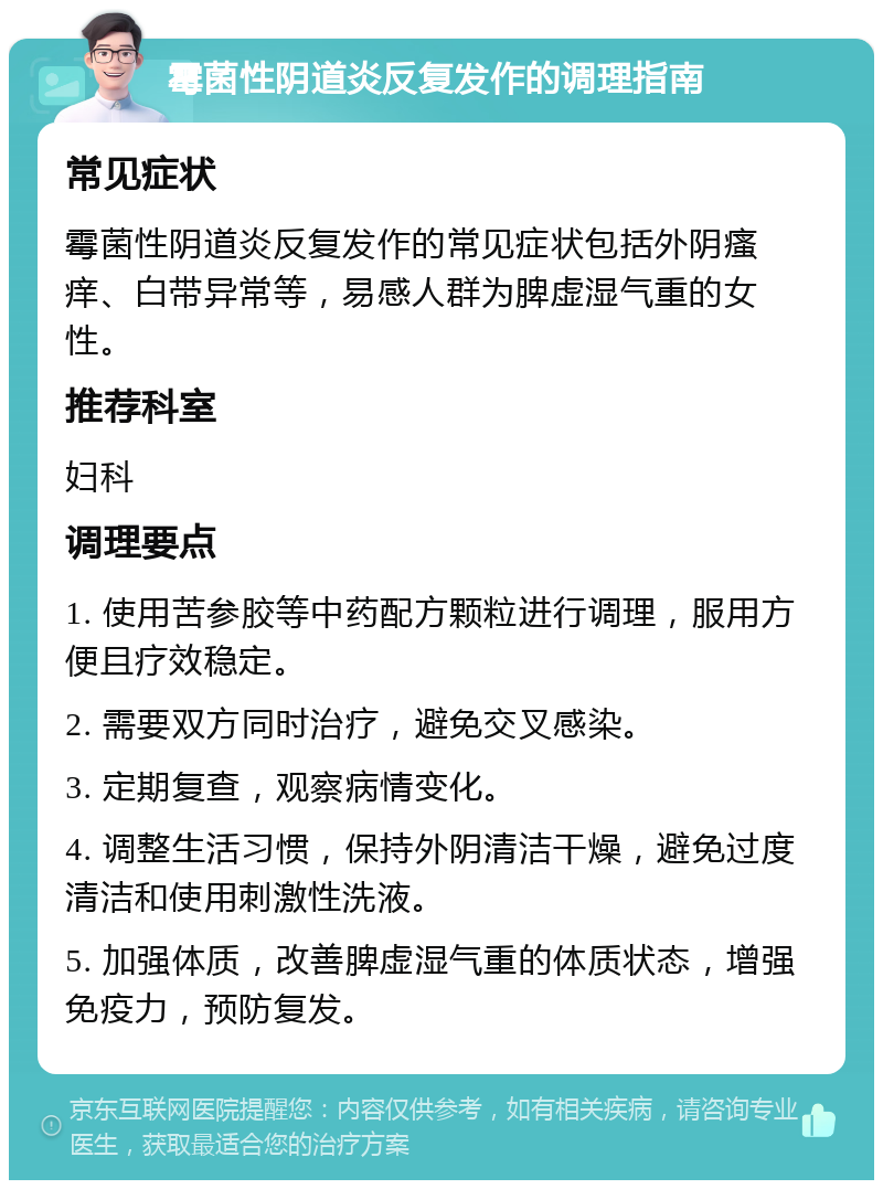 霉菌性阴道炎反复发作的调理指南 常见症状 霉菌性阴道炎反复发作的常见症状包括外阴瘙痒、白带异常等，易感人群为脾虚湿气重的女性。 推荐科室 妇科 调理要点 1. 使用苦参胶等中药配方颗粒进行调理，服用方便且疗效稳定。 2. 需要双方同时治疗，避免交叉感染。 3. 定期复查，观察病情变化。 4. 调整生活习惯，保持外阴清洁干燥，避免过度清洁和使用刺激性洗液。 5. 加强体质，改善脾虚湿气重的体质状态，增强免疫力，预防复发。