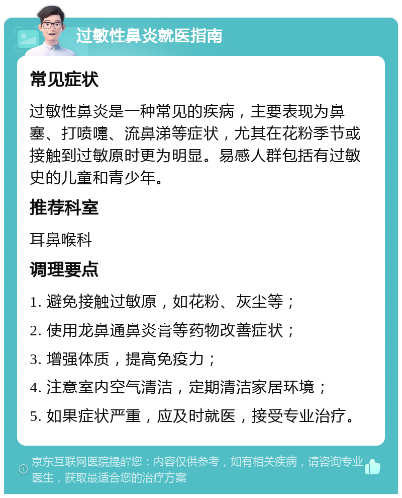 过敏性鼻炎就医指南 常见症状 过敏性鼻炎是一种常见的疾病，主要表现为鼻塞、打喷嚏、流鼻涕等症状，尤其在花粉季节或接触到过敏原时更为明显。易感人群包括有过敏史的儿童和青少年。 推荐科室 耳鼻喉科 调理要点 1. 避免接触过敏原，如花粉、灰尘等； 2. 使用龙鼻通鼻炎膏等药物改善症状； 3. 增强体质，提高免疫力； 4. 注意室内空气清洁，定期清洁家居环境； 5. 如果症状严重，应及时就医，接受专业治疗。