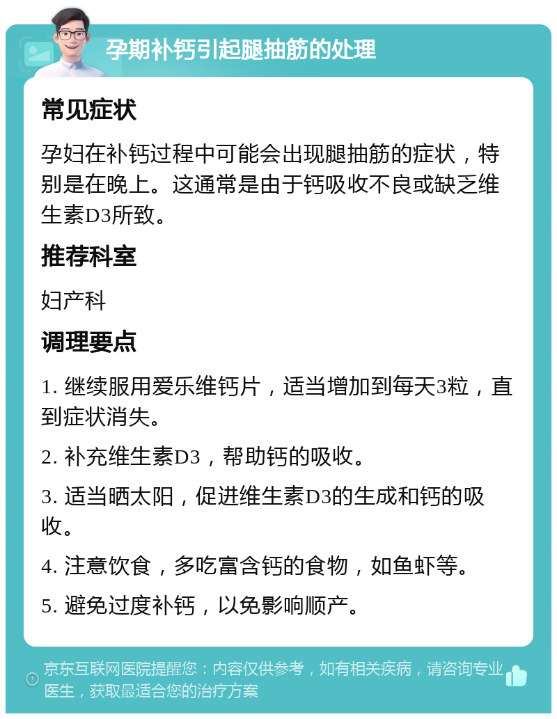 孕期补钙引起腿抽筋的处理 常见症状 孕妇在补钙过程中可能会出现腿抽筋的症状，特别是在晚上。这通常是由于钙吸收不良或缺乏维生素D3所致。 推荐科室 妇产科 调理要点 1. 继续服用爱乐维钙片，适当增加到每天3粒，直到症状消失。 2. 补充维生素D3，帮助钙的吸收。 3. 适当晒太阳，促进维生素D3的生成和钙的吸收。 4. 注意饮食，多吃富含钙的食物，如鱼虾等。 5. 避免过度补钙，以免影响顺产。