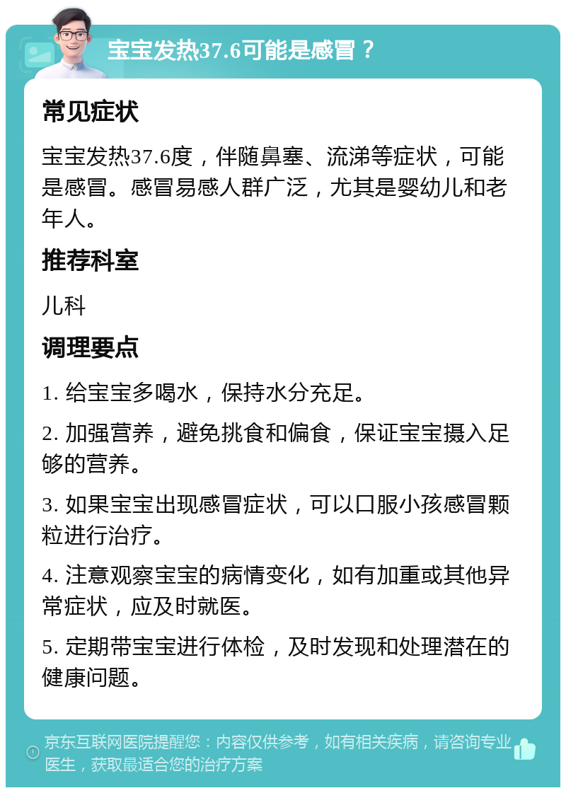 宝宝发热37.6可能是感冒？ 常见症状 宝宝发热37.6度，伴随鼻塞、流涕等症状，可能是感冒。感冒易感人群广泛，尤其是婴幼儿和老年人。 推荐科室 儿科 调理要点 1. 给宝宝多喝水，保持水分充足。 2. 加强营养，避免挑食和偏食，保证宝宝摄入足够的营养。 3. 如果宝宝出现感冒症状，可以口服小孩感冒颗粒进行治疗。 4. 注意观察宝宝的病情变化，如有加重或其他异常症状，应及时就医。 5. 定期带宝宝进行体检，及时发现和处理潜在的健康问题。