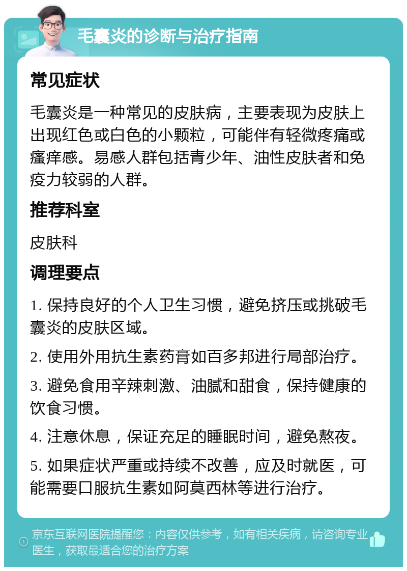 毛囊炎的诊断与治疗指南 常见症状 毛囊炎是一种常见的皮肤病，主要表现为皮肤上出现红色或白色的小颗粒，可能伴有轻微疼痛或瘙痒感。易感人群包括青少年、油性皮肤者和免疫力较弱的人群。 推荐科室 皮肤科 调理要点 1. 保持良好的个人卫生习惯，避免挤压或挑破毛囊炎的皮肤区域。 2. 使用外用抗生素药膏如百多邦进行局部治疗。 3. 避免食用辛辣刺激、油腻和甜食，保持健康的饮食习惯。 4. 注意休息，保证充足的睡眠时间，避免熬夜。 5. 如果症状严重或持续不改善，应及时就医，可能需要口服抗生素如阿莫西林等进行治疗。