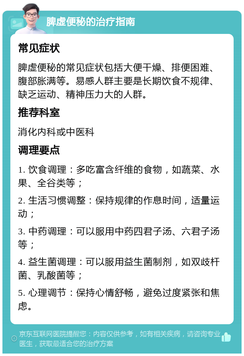 脾虚便秘的治疗指南 常见症状 脾虚便秘的常见症状包括大便干燥、排便困难、腹部胀满等。易感人群主要是长期饮食不规律、缺乏运动、精神压力大的人群。 推荐科室 消化内科或中医科 调理要点 1. 饮食调理：多吃富含纤维的食物，如蔬菜、水果、全谷类等； 2. 生活习惯调整：保持规律的作息时间，适量运动； 3. 中药调理：可以服用中药四君子汤、六君子汤等； 4. 益生菌调理：可以服用益生菌制剂，如双歧杆菌、乳酸菌等； 5. 心理调节：保持心情舒畅，避免过度紧张和焦虑。