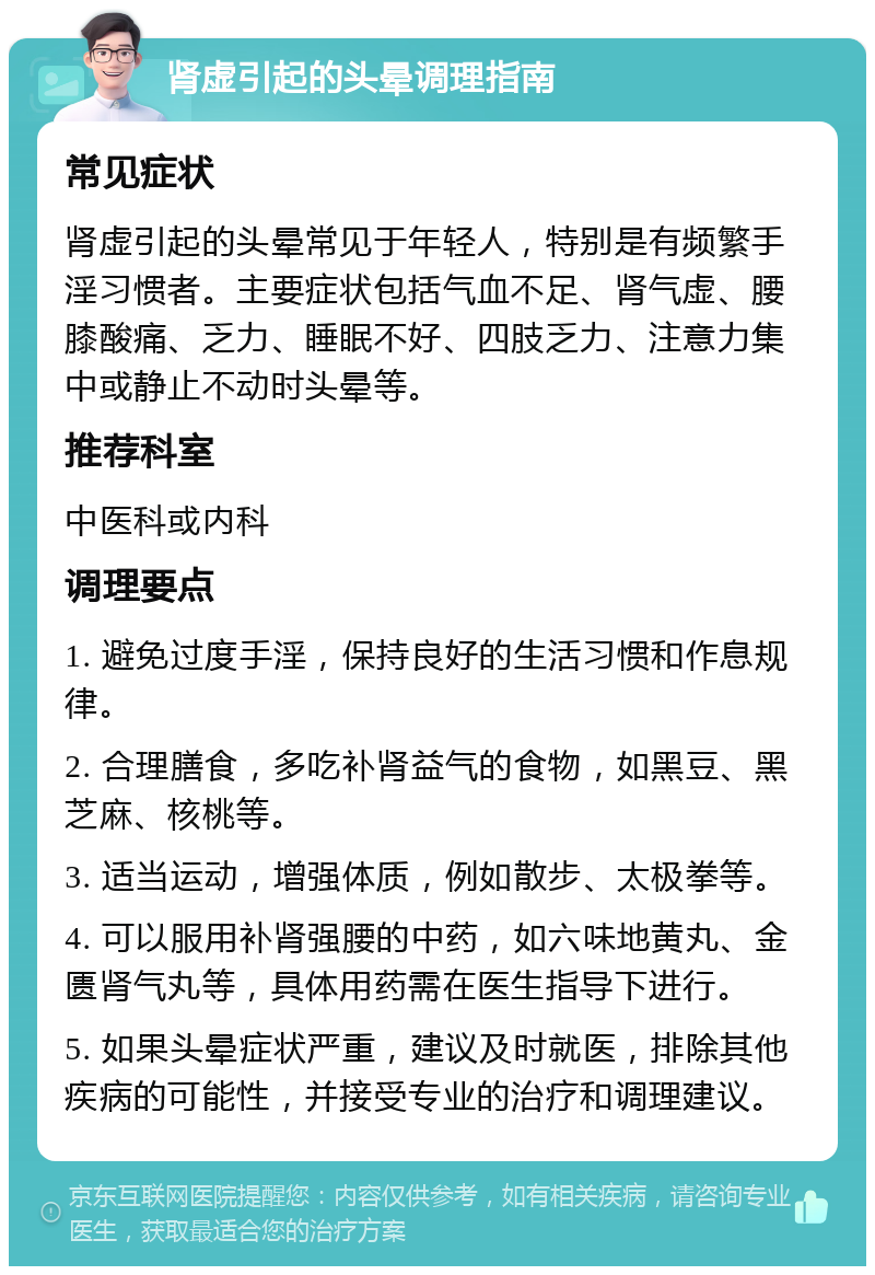 肾虚引起的头晕调理指南 常见症状 肾虚引起的头晕常见于年轻人，特别是有频繁手淫习惯者。主要症状包括气血不足、肾气虚、腰膝酸痛、乏力、睡眠不好、四肢乏力、注意力集中或静止不动时头晕等。 推荐科室 中医科或内科 调理要点 1. 避免过度手淫，保持良好的生活习惯和作息规律。 2. 合理膳食，多吃补肾益气的食物，如黑豆、黑芝麻、核桃等。 3. 适当运动，增强体质，例如散步、太极拳等。 4. 可以服用补肾强腰的中药，如六味地黄丸、金匮肾气丸等，具体用药需在医生指导下进行。 5. 如果头晕症状严重，建议及时就医，排除其他疾病的可能性，并接受专业的治疗和调理建议。