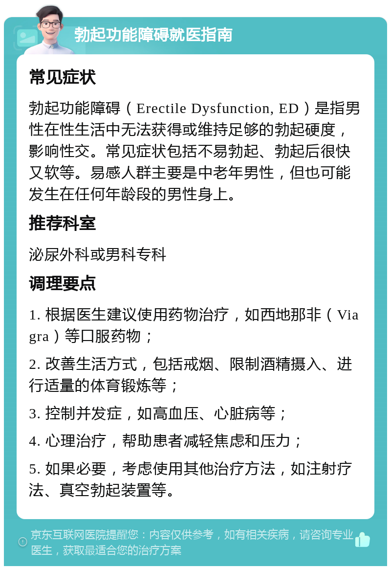 勃起功能障碍就医指南 常见症状 勃起功能障碍（Erectile Dysfunction, ED）是指男性在性生活中无法获得或维持足够的勃起硬度，影响性交。常见症状包括不易勃起、勃起后很快又软等。易感人群主要是中老年男性，但也可能发生在任何年龄段的男性身上。 推荐科室 泌尿外科或男科专科 调理要点 1. 根据医生建议使用药物治疗，如西地那非（Viagra）等口服药物； 2. 改善生活方式，包括戒烟、限制酒精摄入、进行适量的体育锻炼等； 3. 控制并发症，如高血压、心脏病等； 4. 心理治疗，帮助患者减轻焦虑和压力； 5. 如果必要，考虑使用其他治疗方法，如注射疗法、真空勃起装置等。