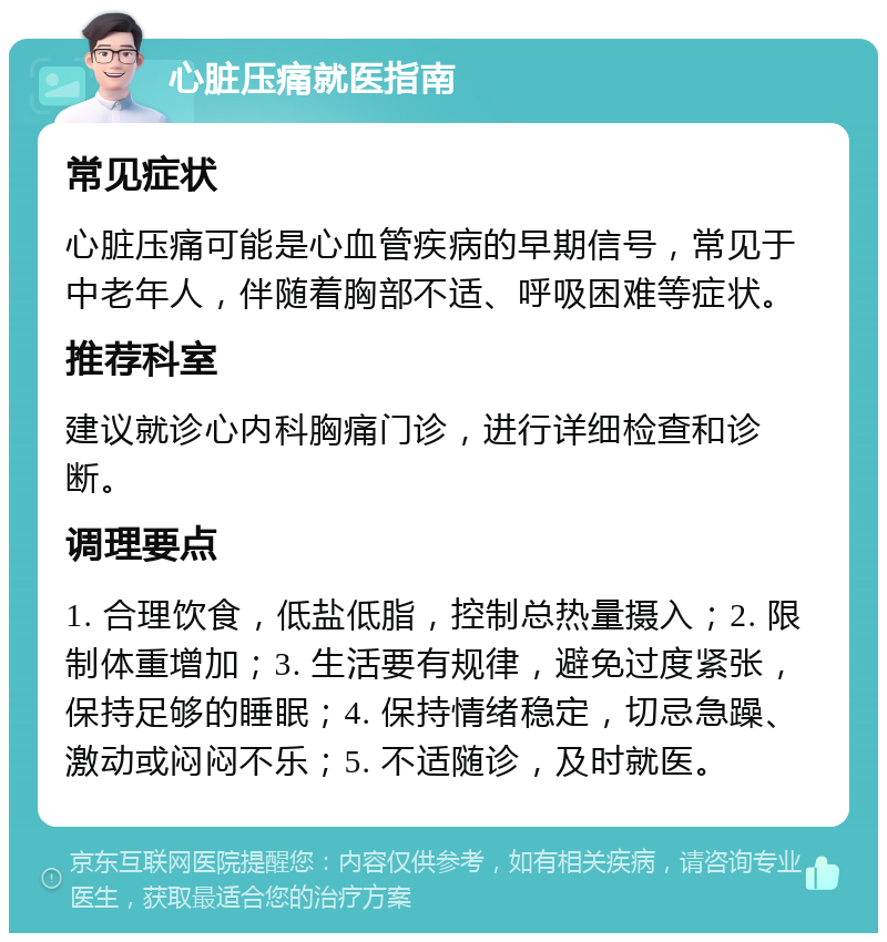 心脏压痛就医指南 常见症状 心脏压痛可能是心血管疾病的早期信号，常见于中老年人，伴随着胸部不适、呼吸困难等症状。 推荐科室 建议就诊心内科胸痛门诊，进行详细检查和诊断。 调理要点 1. 合理饮食，低盐低脂，控制总热量摄入；2. 限制体重增加；3. 生活要有规律，避免过度紧张，保持足够的睡眠；4. 保持情绪稳定，切忌急躁、激动或闷闷不乐；5. 不适随诊，及时就医。