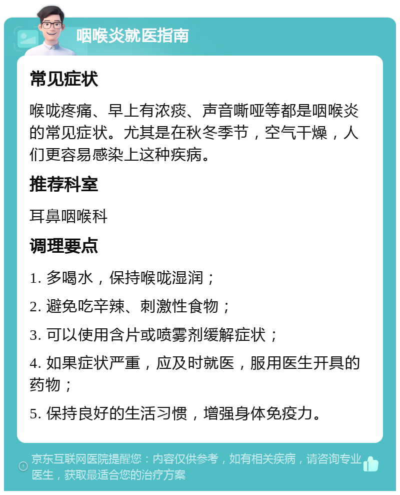 咽喉炎就医指南 常见症状 喉咙疼痛、早上有浓痰、声音嘶哑等都是咽喉炎的常见症状。尤其是在秋冬季节，空气干燥，人们更容易感染上这种疾病。 推荐科室 耳鼻咽喉科 调理要点 1. 多喝水，保持喉咙湿润； 2. 避免吃辛辣、刺激性食物； 3. 可以使用含片或喷雾剂缓解症状； 4. 如果症状严重，应及时就医，服用医生开具的药物； 5. 保持良好的生活习惯，增强身体免疫力。