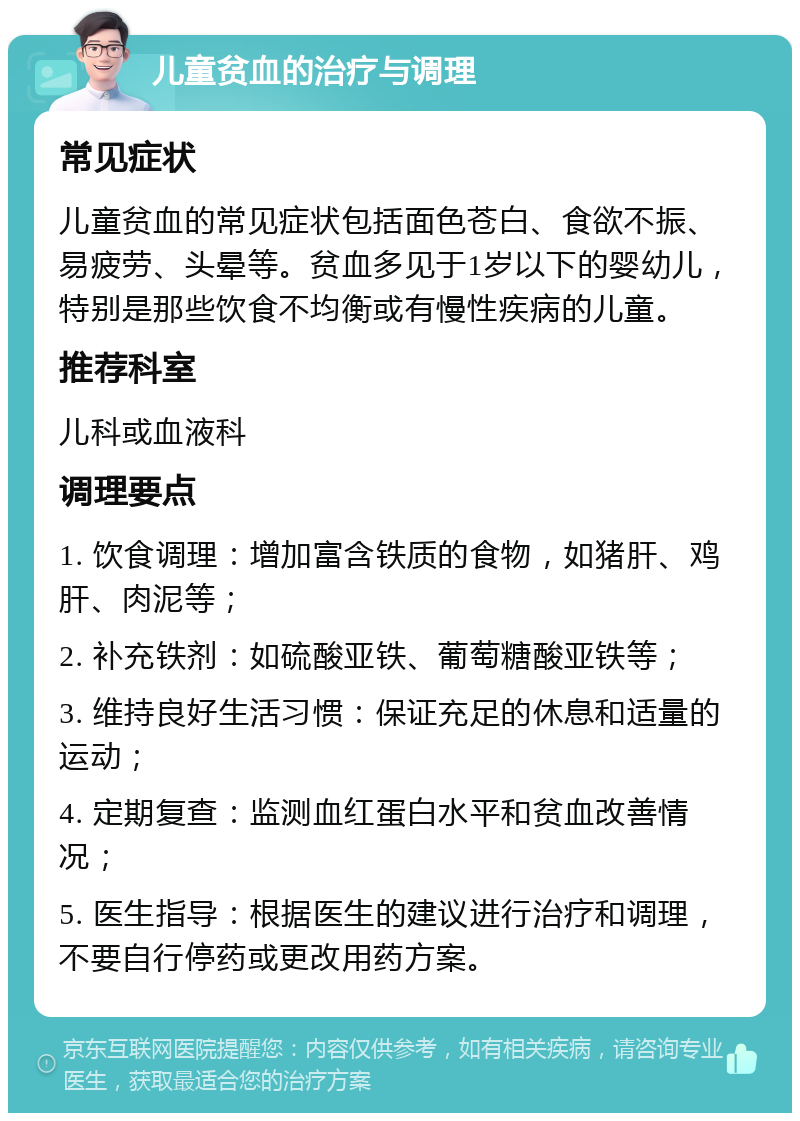 儿童贫血的治疗与调理 常见症状 儿童贫血的常见症状包括面色苍白、食欲不振、易疲劳、头晕等。贫血多见于1岁以下的婴幼儿，特别是那些饮食不均衡或有慢性疾病的儿童。 推荐科室 儿科或血液科 调理要点 1. 饮食调理：增加富含铁质的食物，如猪肝、鸡肝、肉泥等； 2. 补充铁剂：如硫酸亚铁、葡萄糖酸亚铁等； 3. 维持良好生活习惯：保证充足的休息和适量的运动； 4. 定期复查：监测血红蛋白水平和贫血改善情况； 5. 医生指导：根据医生的建议进行治疗和调理，不要自行停药或更改用药方案。